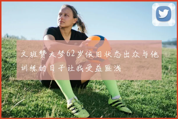 文班赞大梦62岁依旧状态出众与他训练的日子让我受益匪浅