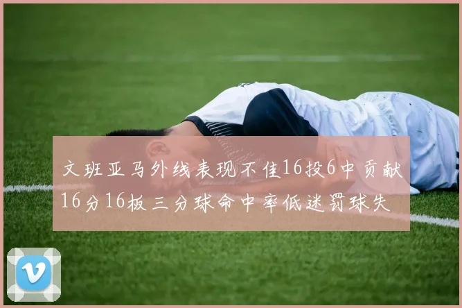 文班亚马外线表现不佳16投6中贡献16分16板三分球命中率低迷罚球失准影响球队表现
