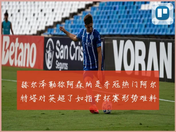 赫尔泽勒称阿森纳是夺冠热门阿尔特塔对英超了如指掌杯赛形势难料