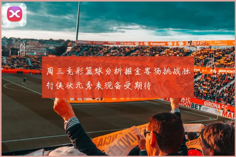 周三竞彩篮球分析掘金客场挑战独行侠状元秀表现备受期待
