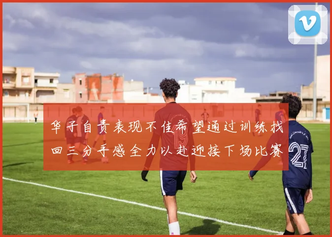 华子自责表现不佳希望通过训练找回三分手感全力以赴迎接下场比赛