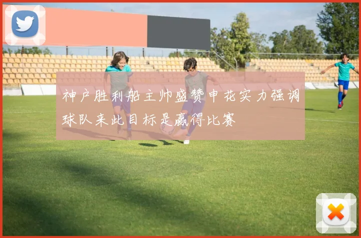 神户胜利船主帅盛赞申花实力强调球队来此目标是赢得比赛