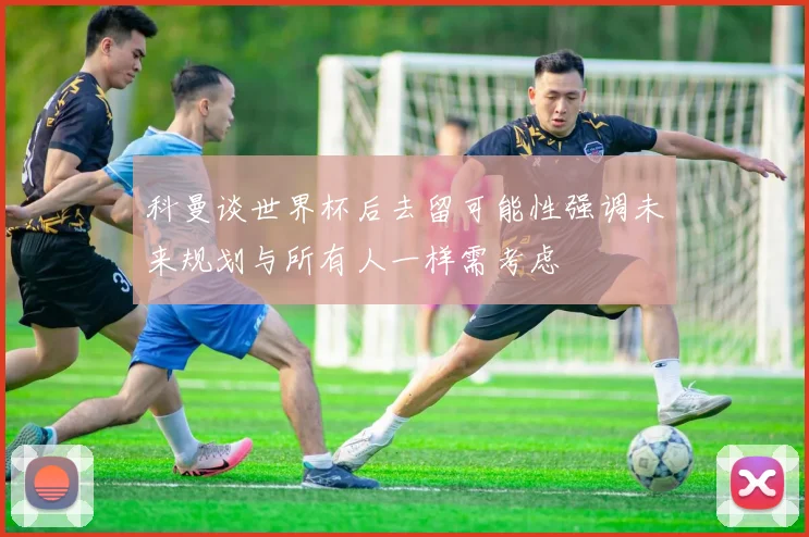 科曼谈世界杯后去留可能性强调未来规划与所有人一样需考虑