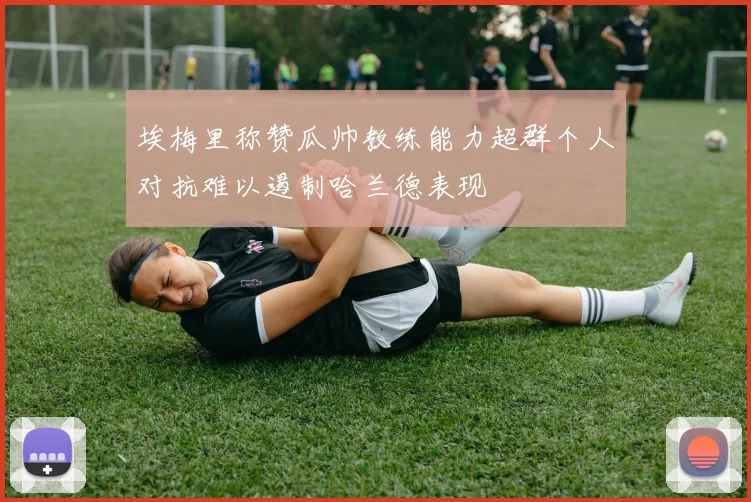 埃梅里称赞瓜帅教练能力超群个人对抗难以遏制哈兰德表现