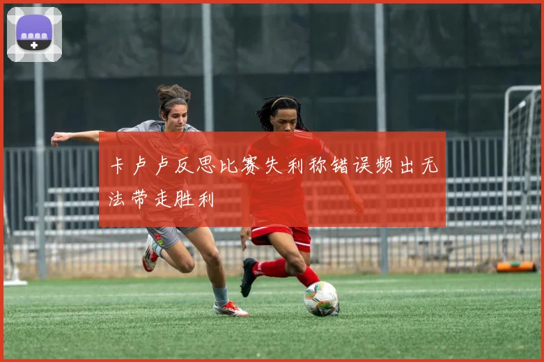 卡卢卢反思比赛失利称错误频出无法带走胜利