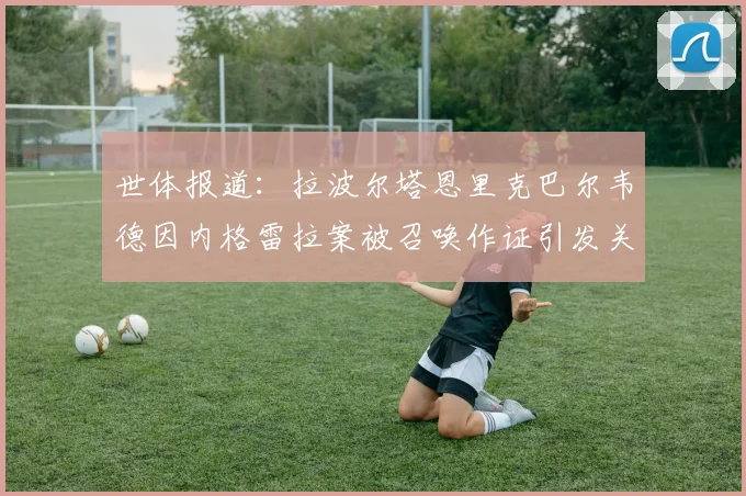 世体报道：拉波尔塔恩里克巴尔韦德因内格雷拉案被召唤作证引发关注