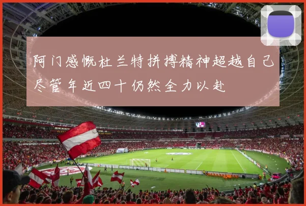 阿门感慨杜兰特拼搏精神超越自己尽管年近四十仍然全力以赴