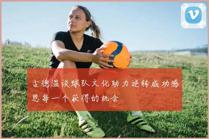 古德温谈球队文化助力逆转成功感恩每一个获得的机会