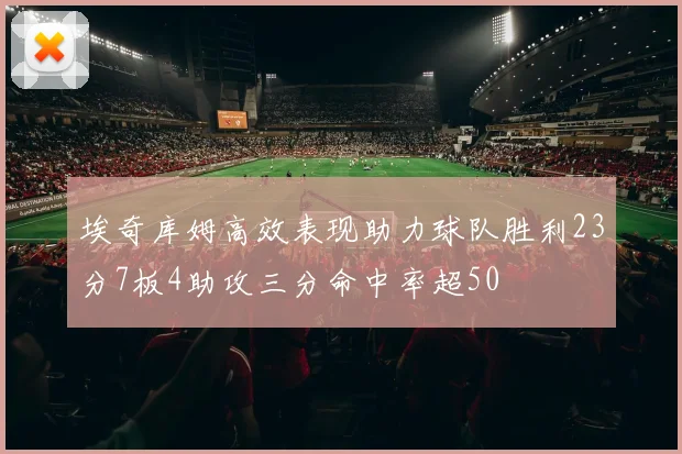 埃奇库姆高效表现助力球队胜利23分7板4助攻三分命中率超50