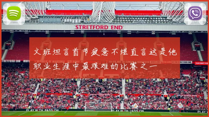 文班坦言首节疲惫不堪直言这是他职业生涯中最艰难的比赛之一