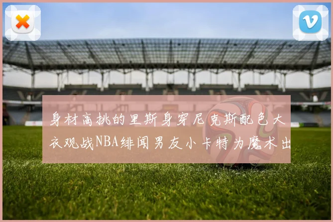 身材高挑的里斯身穿尼克斯配色大衣观战NBA绯闻男友小卡特为魔术出战