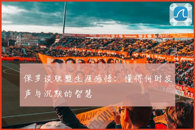 保罗谈联盟生涯感悟：懂得何时发声与沉默的智慧