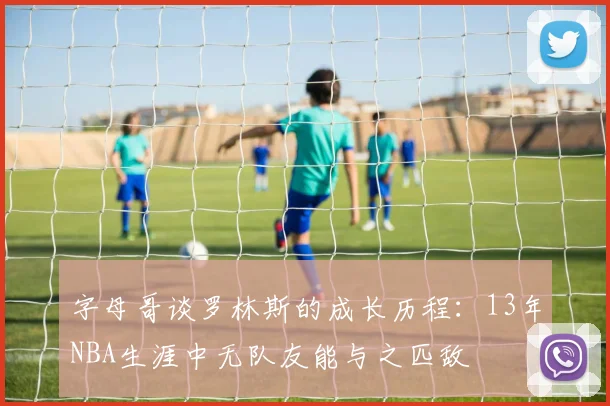 字母哥谈罗林斯的成长历程：13年NBA生涯中无队友能与之匹敌