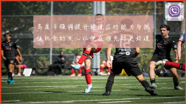乌度卡强调提升逆境应对能力与抓住机会的决心以便在领先时更好追击对手
